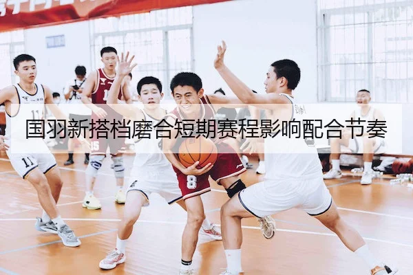 国羽新搭档磨合短期赛程影响配合节奏