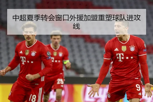 中超夏季转会窗口外援加盟重塑球队进攻线